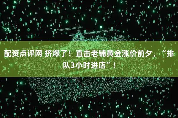 配资点评网 挤爆了！直击老铺黄金涨价前夕，“排队3小时进店”！