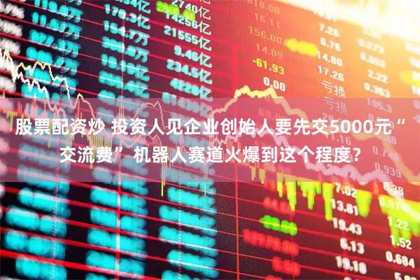 股票配资炒 投资人见企业创始人要先交5000元“交流费” 机器人赛道火爆到这个程度？