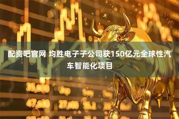 配资吧官网 均胜电子子公司获150亿元全球性汽车智能化项目