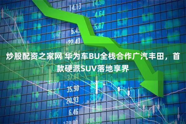 炒股配资之家网 华为车BU全栈合作广汽丰田，首款硬派SUV落地享界