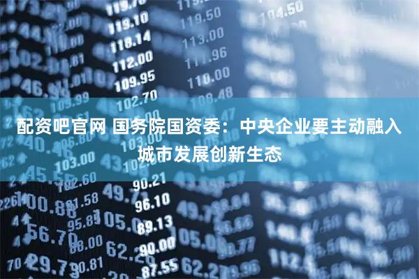 配资吧官网 国务院国资委：中央企业要主动融入城市发展创新生态