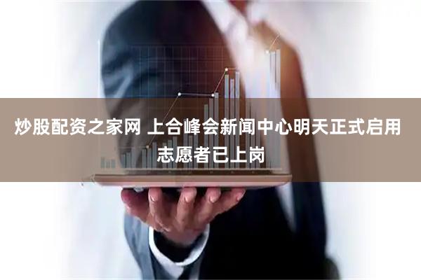 炒股配资之家网 上合峰会新闻中心明天正式启用 志愿者已上岗