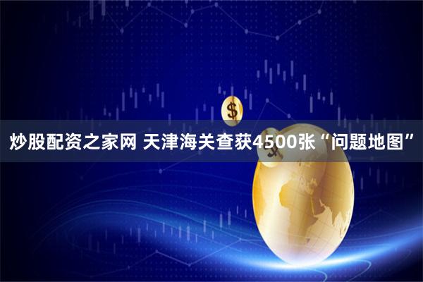 炒股配资之家网 天津海关查获4500张“问题地图”
