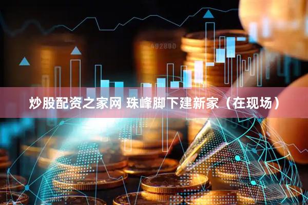 炒股配资之家网 珠峰脚下建新家（在现场）