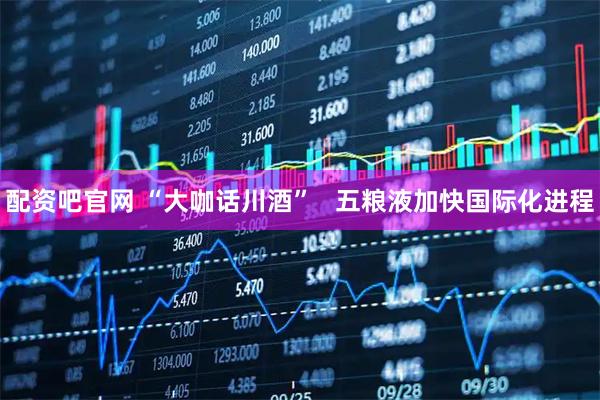 配资吧官网 “大咖话川酒”   五粮液加快国际化进程