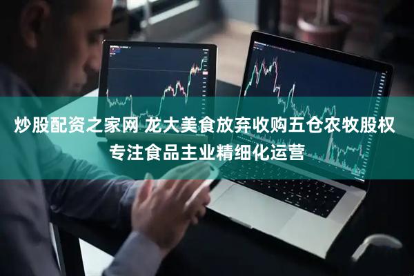 炒股配资之家网 龙大美食放弃收购五仓农牧股权 专注食品主业精细化运营
