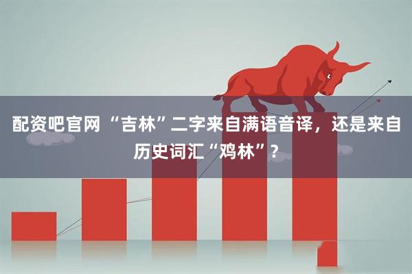 配资吧官网 “吉林”二字来自满语音译，还是来自历史词汇“鸡林”？