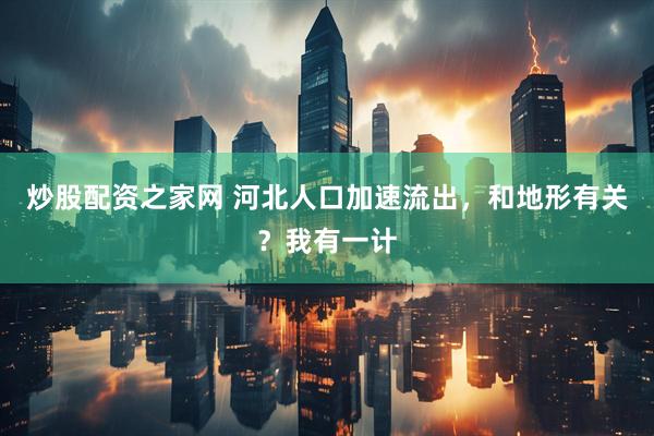 炒股配资之家网 河北人口加速流出，和地形有关？我有一计