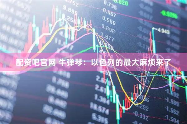 配资吧官网 牛弹琴：以色列的最大麻烦来了