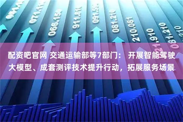配资吧官网 交通运输部等7部门： 开展智能驾驶大模型、成套测评技术提升行动，拓展服务场景