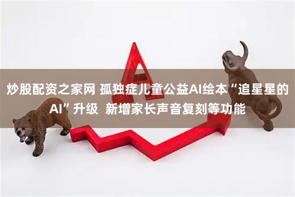 炒股配资之家网 孤独症儿童公益AI绘本“追星星的AI”升级  新增家长声音复刻等功能