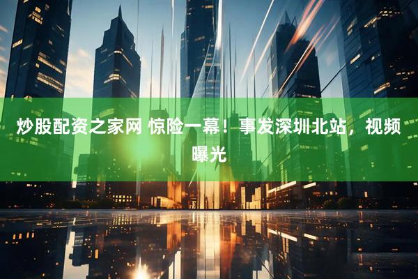 炒股配资之家网 惊险一幕！事发深圳北站，视频曝光
