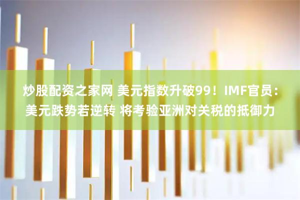 炒股配资之家网 美元指数升破99！IMF官员：美元跌势若逆转 将考验亚洲对关税的抵御力