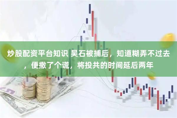 炒股配资平台知识 吴石被捕后，知道糊弄不过去，便撒了个谎，将投共的时间延后两年