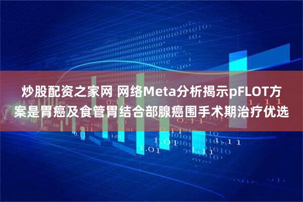 炒股配资之家网 网络Meta分析揭示pFLOT方案是胃癌及食管胃结合部腺癌围手术期治疗优选