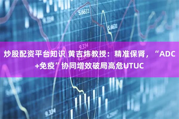 炒股配资平台知识 黄吉炜教授：精准保肾，“ADC+免疫”协同增效破局高危UTUC