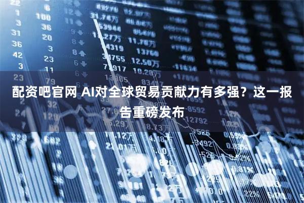 配资吧官网 AI对全球贸易贡献力有多强？这一报告重磅发布