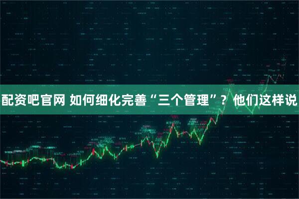 配资吧官网 如何细化完善“三个管理”？他们这样说