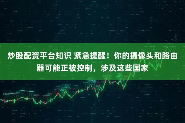 炒股配资平台知识 紧急提醒！你的摄像头和路由器可能正被控制，涉及这些国家