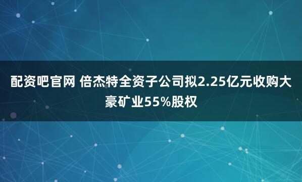 配资吧官网 倍杰特全资子公司拟2.25亿元收购大豪矿业55%股权