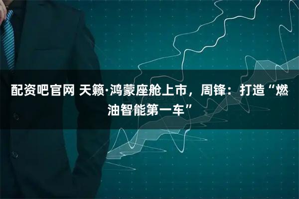 配资吧官网 天籁·鸿蒙座舱上市，周锋：打造“燃油智能第一车”