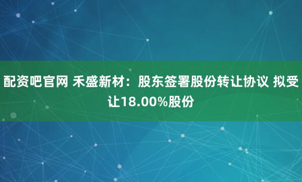 配资吧官网 禾盛新材：股东签署股份转让协议 拟受让18.00%股份