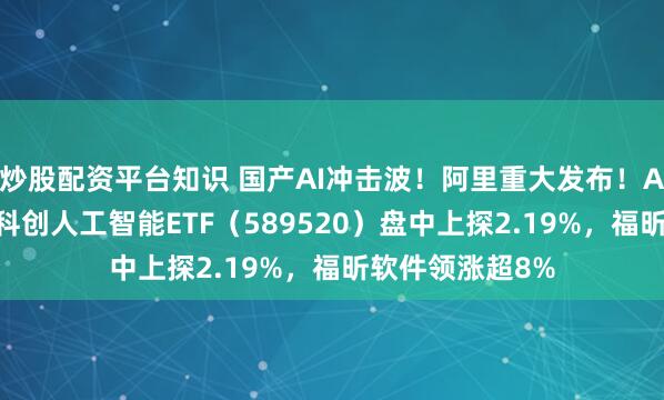 炒股配资平台知识 国产AI冲击波！阿里重大发布！AI应用端大涨，科创人工智能ETF（589520）盘中上探2.19%，福昕软件领涨超8%