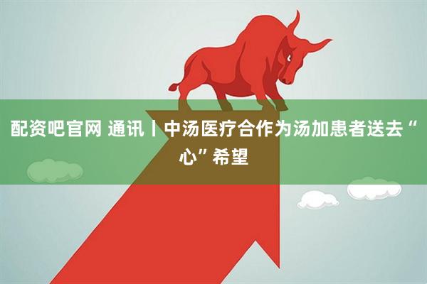 配资吧官网 通讯丨中汤医疗合作为汤加患者送去“心”希望