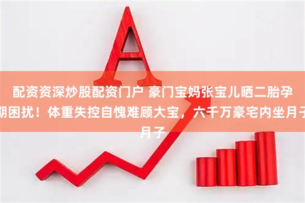 配资资深炒股配资门户 豪门宝妈张宝儿晒二胎孕期困扰！体重失控自愧难顾大宝，六千万豪宅内坐月子