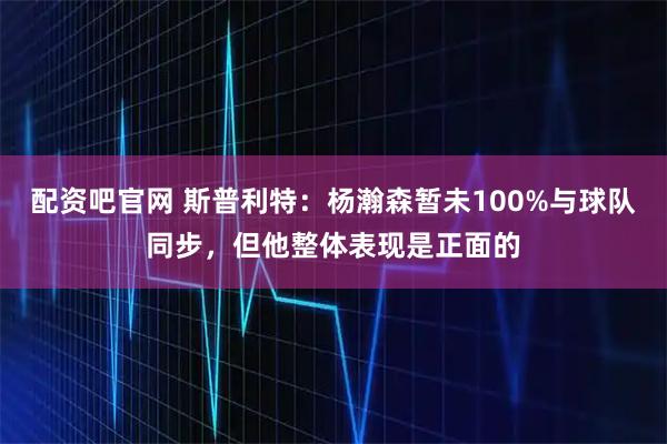配资吧官网 斯普利特：杨瀚森暂未100%与球队同步，但他整体表现是正面的