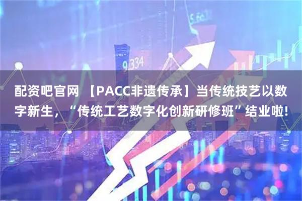 配资吧官网 【PACC非遗传承】当传统技艺以数字新生，“传统工艺数字化创新研修班”结业啦!