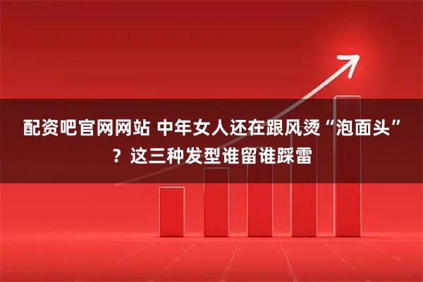 配资吧官网网站 中年女人还在跟风烫“泡面头”？这三种发型谁留谁踩雷