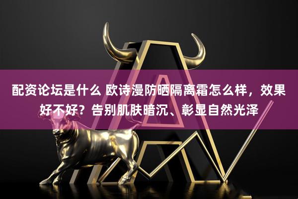 配资论坛是什么 欧诗漫防晒隔离霜怎么样，效果好不好？告别肌肤暗沉、彰显自然光泽