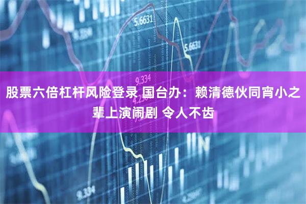 股票六倍杠杆风险登录 国台办：赖清德伙同宵小之辈上演闹剧 令人不齿