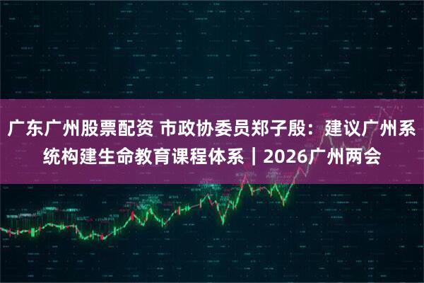 广东广州股票配资 市政协委员郑子殷：建议广州系统构建生命教育课程体系｜2026广州两会
