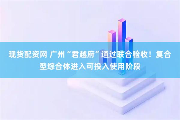 现货配资网 广州“君越府”通过联合验收！复合型综合体进入可投入使用阶段