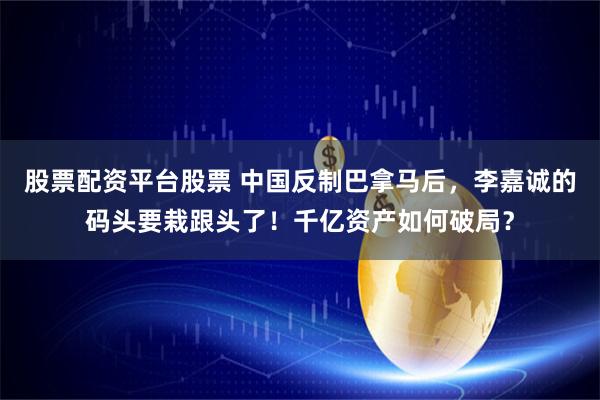 股票配资平台股票 中国反制巴拿马后，李嘉诚的码头要栽跟头了！千亿资产如何破局？