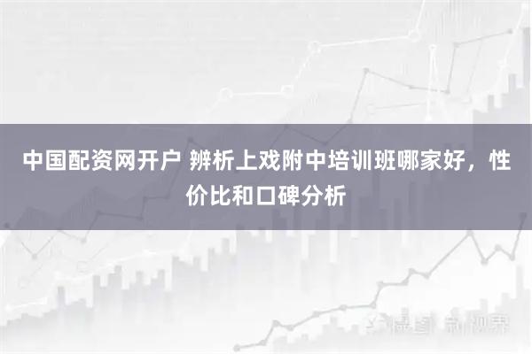 中国配资网开户 辨析上戏附中培训班哪家好，性价比和口碑分析