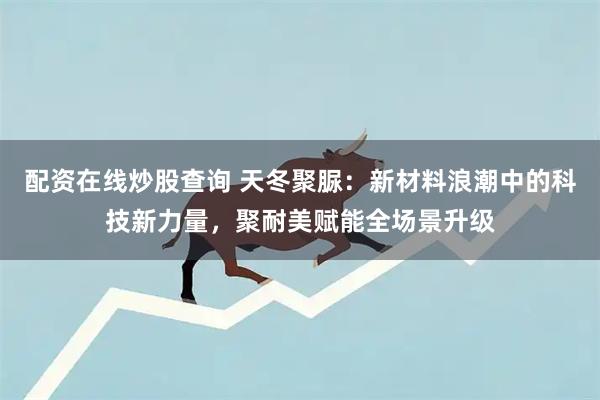 配资在线炒股查询 天冬聚脲：新材料浪潮中的科技新力量，聚耐美赋能全场景升级