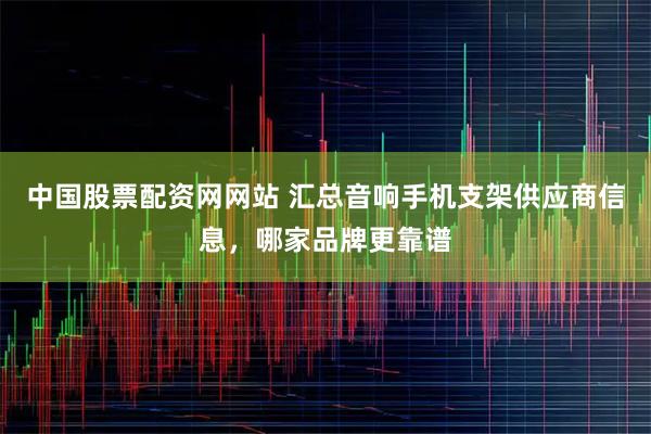 中国股票配资网网站 汇总音响手机支架供应商信息，哪家品牌更靠谱